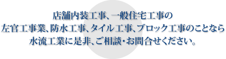 店舗内装工事、一般住宅工事の左官工事業、防水工事、タイル工事、ブロック工事のことなら水流工業に是非、ご相談・お問合せください。 店舗内装工事、一般住宅工事の左官工事業、防水工事、タイル工事、ブロック工事のことなら水流工業に是非、ご相談・お問合せください。